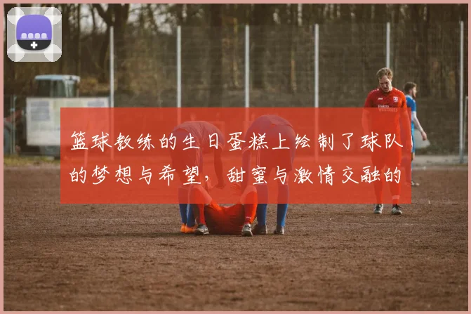 篮球教练的生日蛋糕上绘制了球队的梦想与希望，甜蜜与激情交融的庆祝时刻