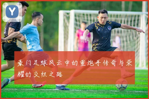 豪门足球风云中的重炮手传奇与荣耀的交织之路