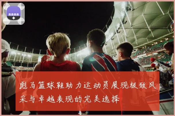 彪马篮球鞋助力运动员展现极致风采与卓越表现的完美选择