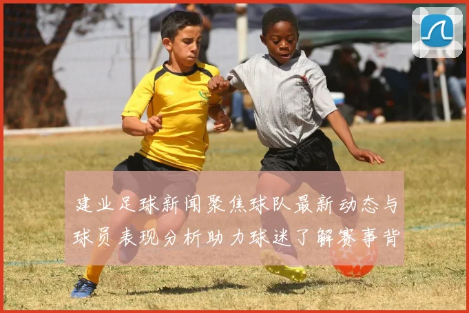 建业足球新闻聚焦球队最新动态与球员表现分析助力球迷了解赛事背后的故事