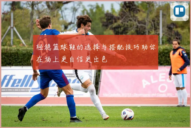 轻稳篮球鞋的选择与搭配技巧助你在场上更自信更出色
