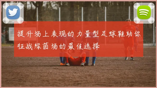 提升场上表现的力量型足球鞋助你征战绿茵场的最佳选择